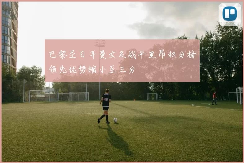 巴黎圣日耳曼女足战平里昂积分榜领先优势缩小至三分