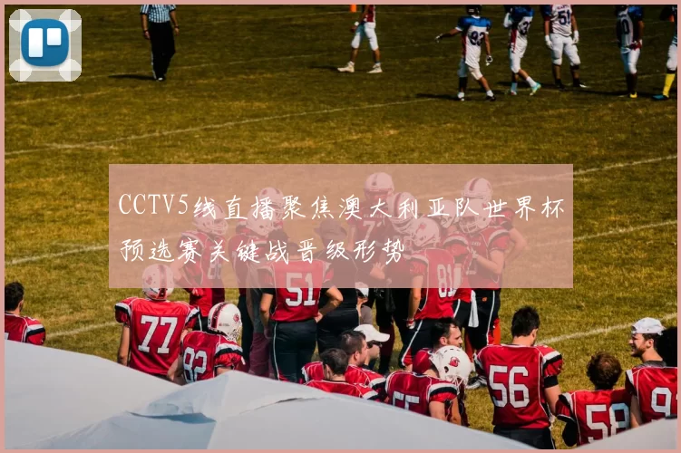 CCTV5线直播聚焦澳大利亚队世界杯预选赛关键战晋级形势