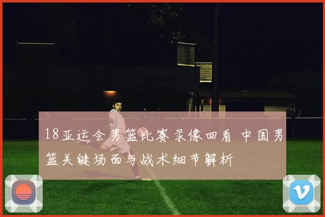 18亚运会男篮比赛录像回看 中国男篮关键场面与战术细节解析