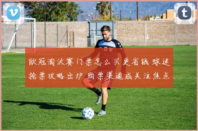 欧冠淘汰赛门票怎么买更省钱 球迷抢票攻略出炉 购票渠道成关注焦点