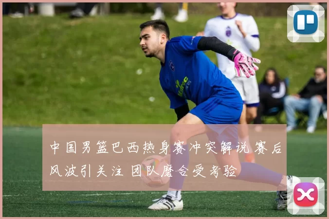 中国男篮巴西热身赛冲突解说 赛后风波引关注 团队磨合受考验