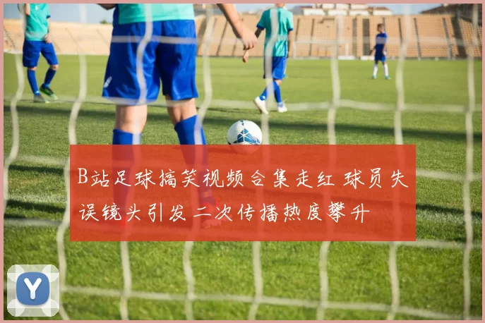 B站足球搞笑视频合集走红 球员失误镜头引发二次传播热度攀升