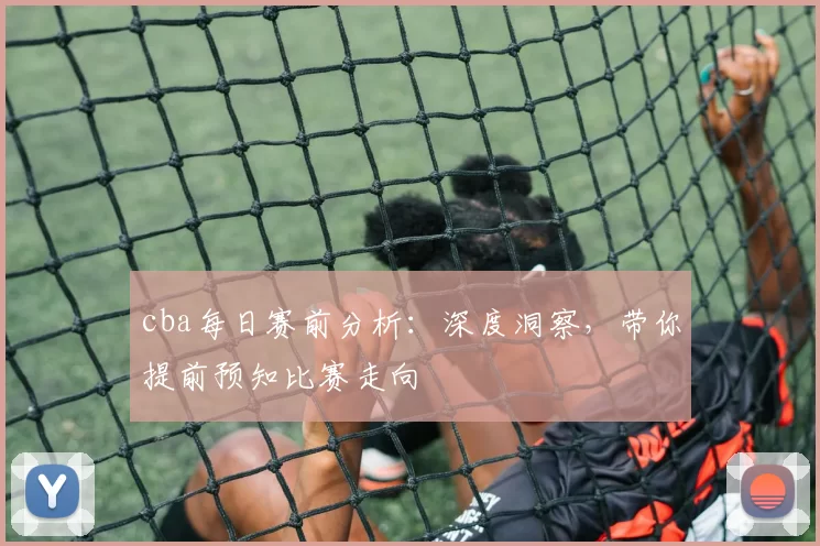 cba每日赛前分析：深度洞察，带你提前预知比赛走向