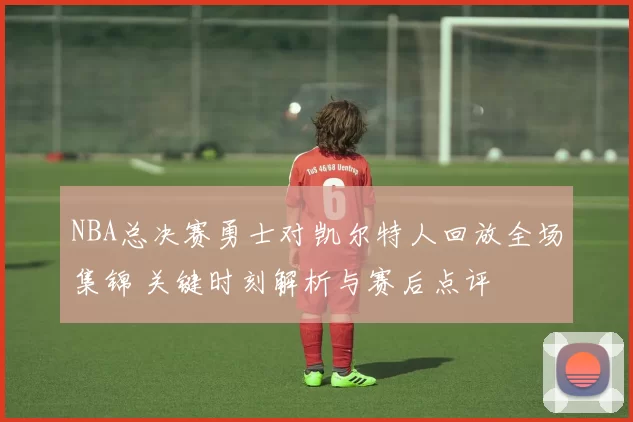 NBA总决赛勇士对凯尔特人回放全场集锦 关键时刻解析与赛后点评