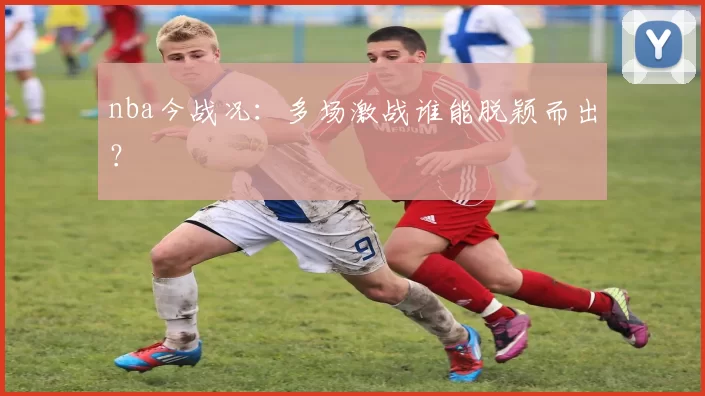nba今战况：多场激战谁能脱颖而出？