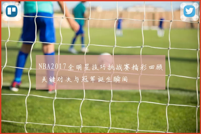 NBA2017全明星技巧挑战赛精彩回顾 关键对决与冠军诞生瞬间