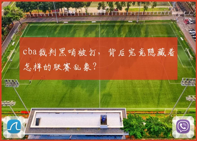 cba裁判黑哨被打，背后究竟隐藏着怎样的联赛乱象？