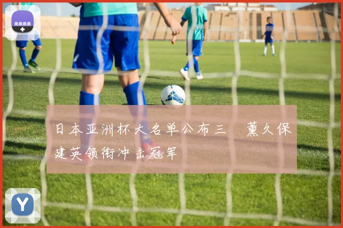 日本亚洲杯大名单公布三笘薰久保建英领衔冲击冠军