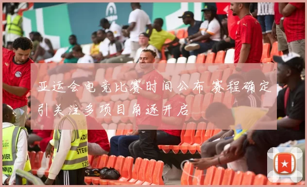 亚运会电竞比赛时间公布 赛程确定引关注多项目角逐开启