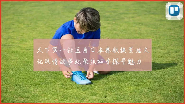 天下第一社区看日本春秋换景话文化风情故事此聚焦四季探寻魅力