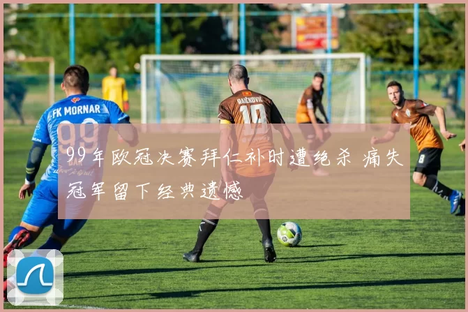 99年欧冠决赛拜仁补时遭绝杀 痛失冠军留下经典遗憾