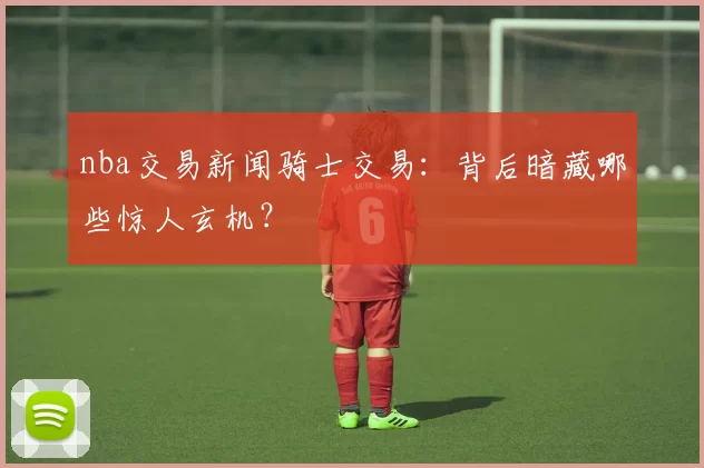 nba交易新闻骑士交易：背后暗藏哪些惊人玄机？