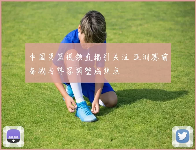 中国男篮视频直播引关注 亚洲赛前备战与阵容调整成焦点