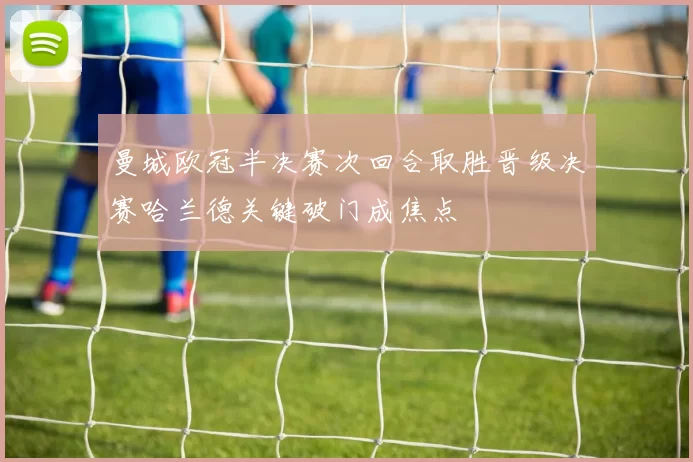 曼城欧冠半决赛次回合取胜晋级决赛哈兰德关键破门成焦点