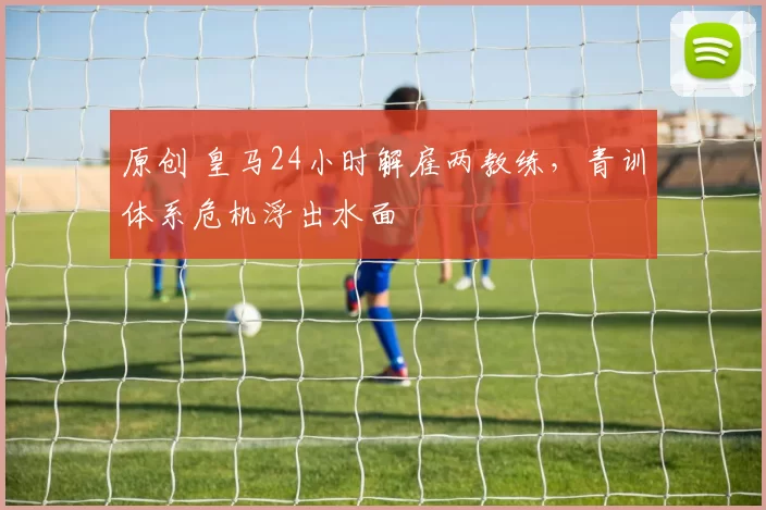 原创 皇马24小时解雇两教练，青训体系危机浮出水面