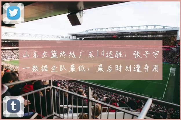 山东女篮终结广东14连胜，张子宇一数据全队最低，最后时刻遭弃用