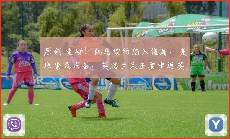 原创 重磅！凯恩续约陷入僵局，曼联紧急戒备，英格兰天王要重返英超？