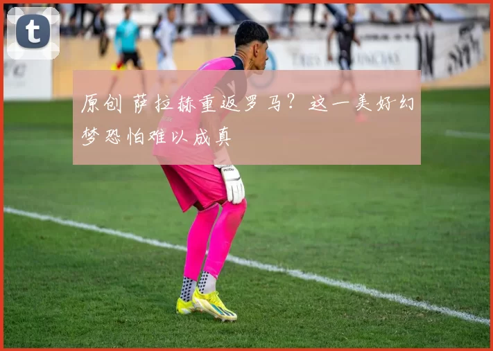 原创 萨拉赫重返罗马?这一美好幻梦恐怕难以成真