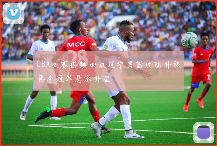 CBA决赛视频回放辽宁男篮攻防升级再夺冠军悬念升温