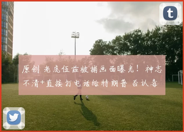 原创 老虎伍兹被捕画面曝光！神志不清+直接打电话给特朗普 否认毒驾