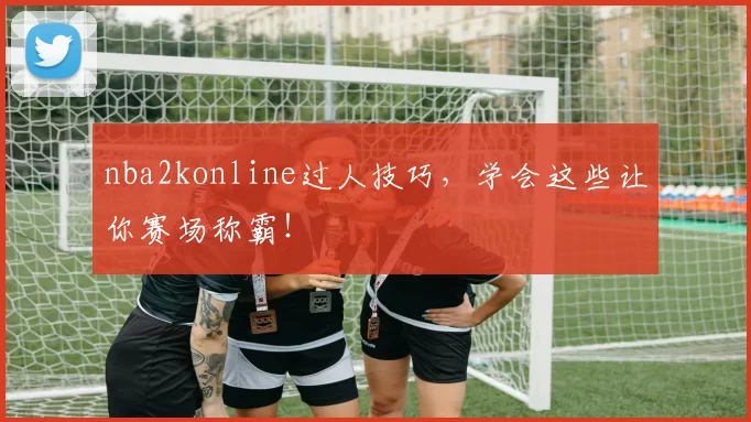 nba2konline过人技巧，学会这些让你赛场称霸！