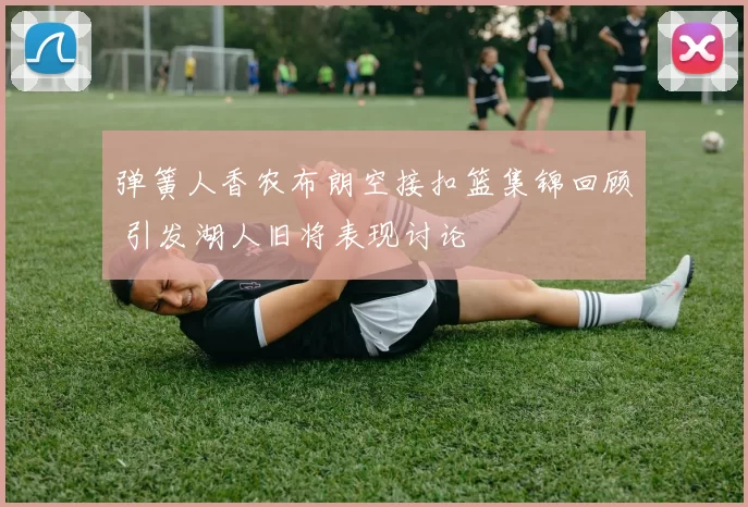 弹簧人香农布朗空接扣篮集锦回顾 引发湖人旧将表现讨论