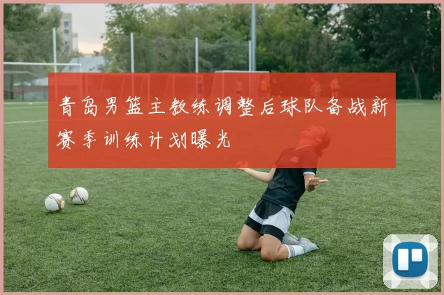 青岛男篮主教练调整后球队备战新赛季训练计划曝光