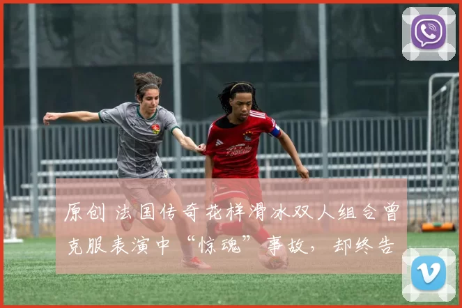 原创 法国传奇花样滑冰双人组合曾克服表演中“惊魂”事故，却终告决裂