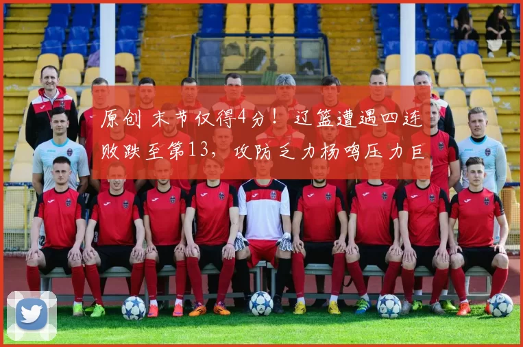 原创 末节仅得4分！辽篮遭遇四连败跌至第13，攻防乏力杨鸣压力巨大