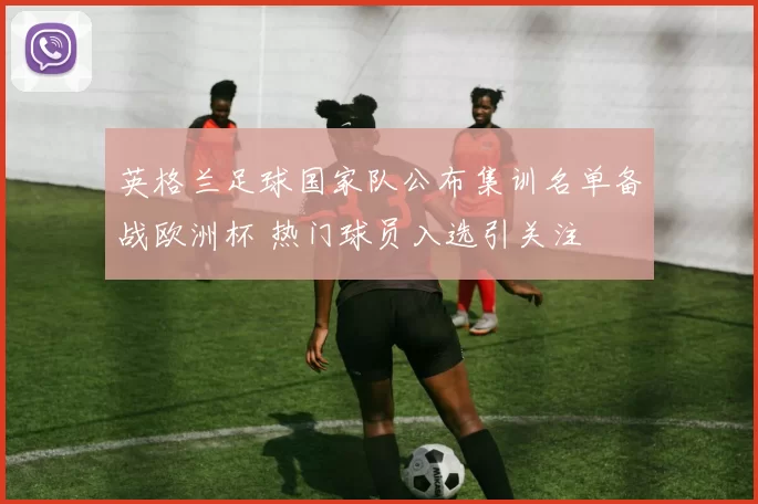 英格兰足球国家队公布集训名单备战欧洲杯 热门球员入选引关注