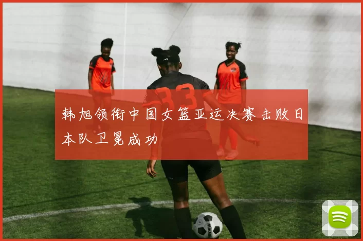 韩旭领衔中国女篮亚运决赛击败日本队卫冕成功