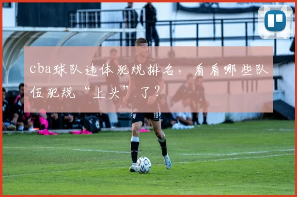 cba球队违体犯规排名，看看哪些队伍犯规“上头”了？