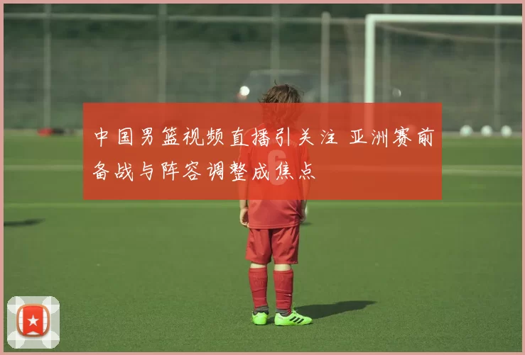 中国男篮视频直播引关注 亚洲赛前备战与阵容调整成焦点