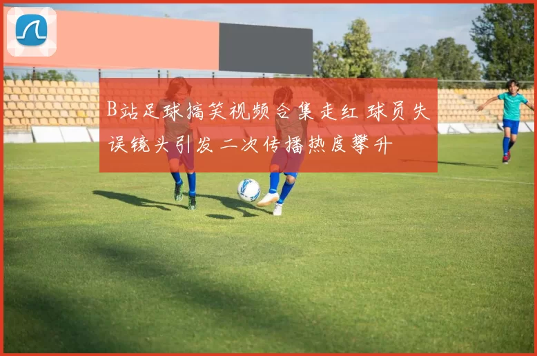 B站足球搞笑视频合集走红 球员失误镜头引发二次传播热度攀升