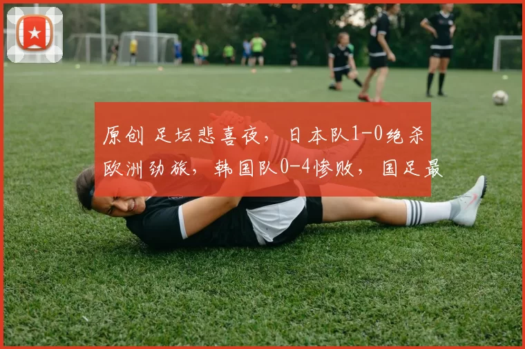 原创 足坛悲喜夜，日本队1-0绝杀欧洲劲旅，韩国队0-4惨败，国足最新赛程