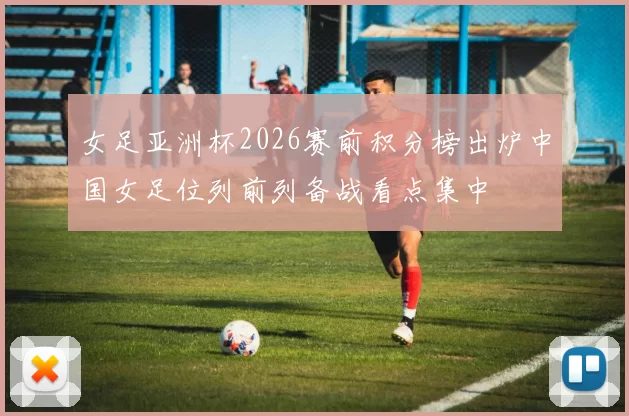 女足亚洲杯2026赛前积分榜出炉中国女足位列前列备战看点集中
