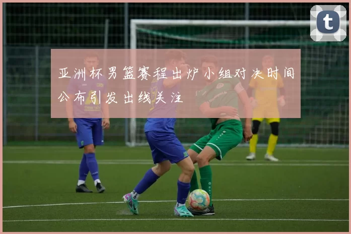 亚洲杯男篮赛程出炉小组对决时间公布引发出线关注