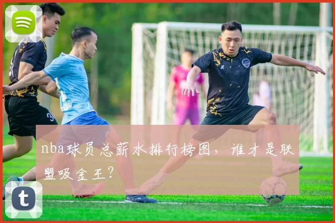 nba球员总薪水排行榜图，谁才是联盟吸金王？