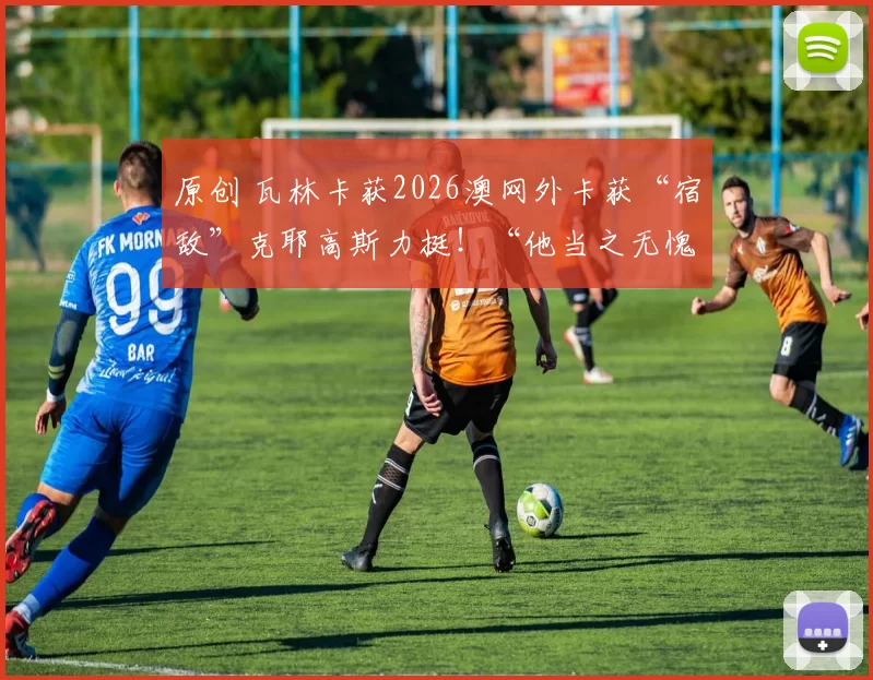 原创 瓦林卡获2026澳网外卡获“宿敌”克耶高斯力挺！“他当之无愧”