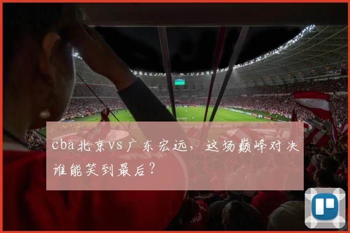 cba北京vs广东宏远，这场巅峰对决谁能笑到最后？