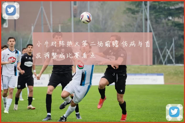 小牛对阵热火第二场前瞻 伤病与首发调整成比赛看点
