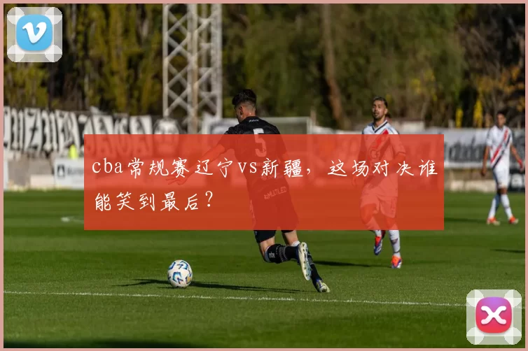 cba常规赛辽宁vs新疆，这场对决谁能笑到最后？