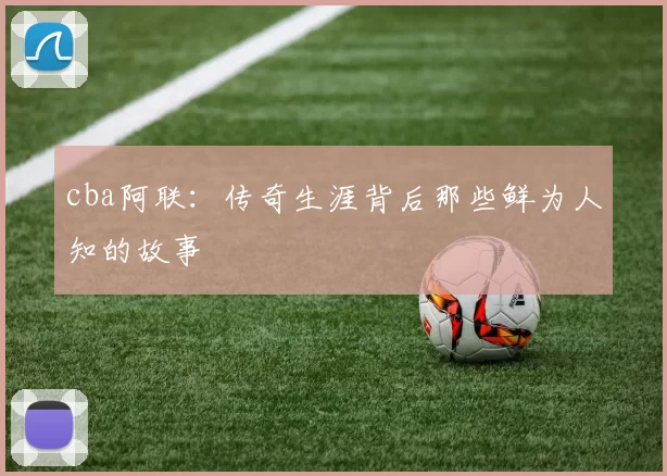 cba阿联：传奇生涯背后那些鲜为人知的故事