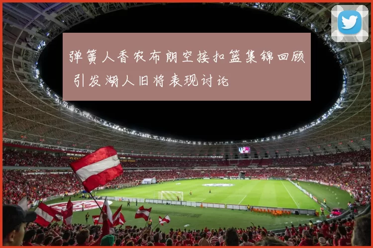 弹簧人香农布朗空接扣篮集锦回顾 引发湖人旧将表现讨论