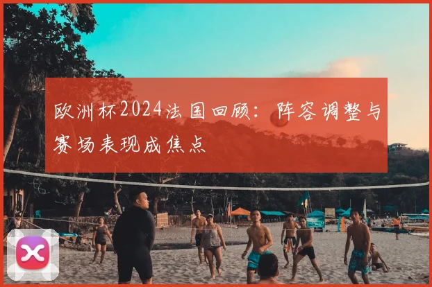 欧洲杯2024法国回顾:阵容调整与赛场表现成焦点